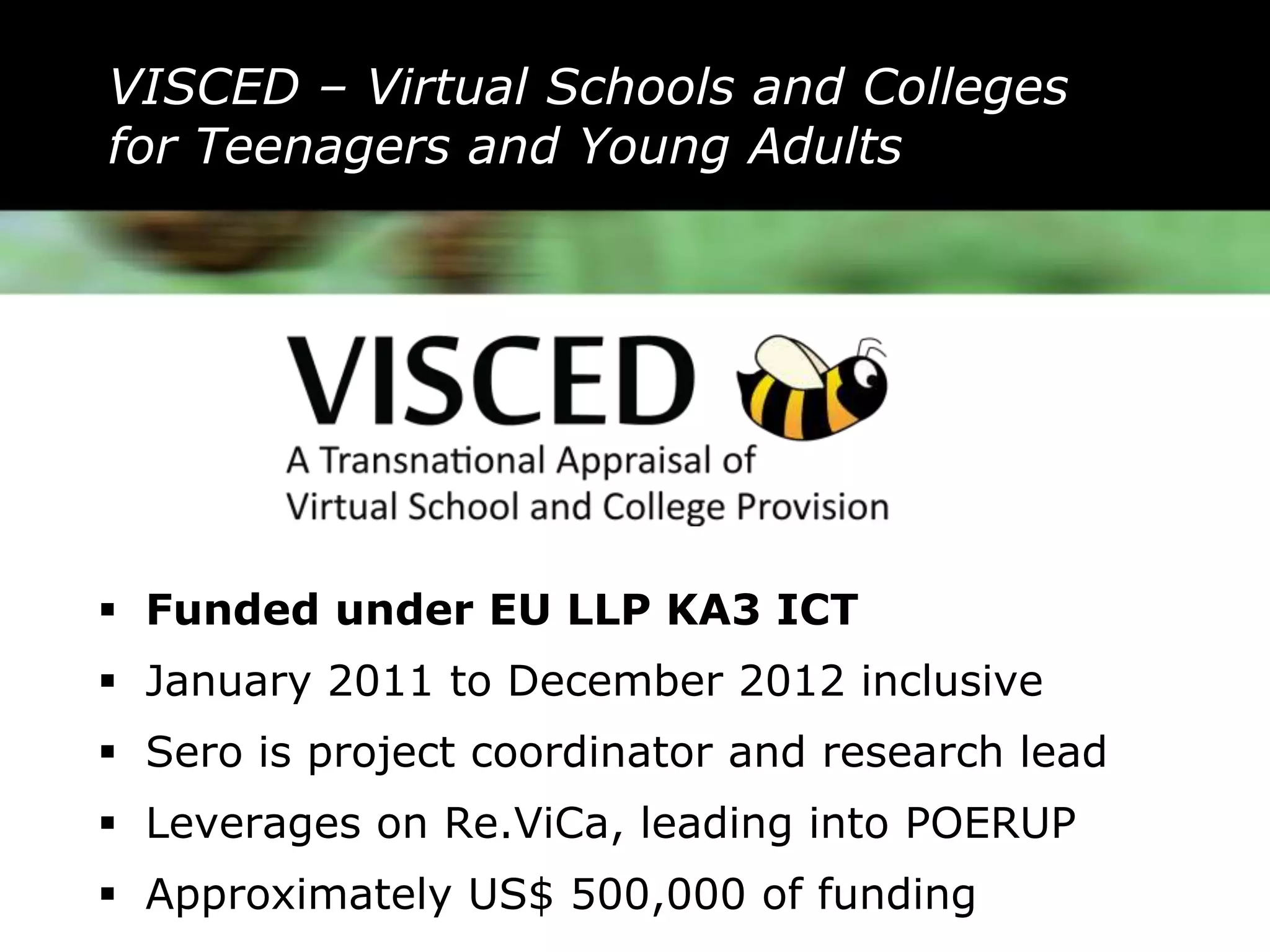 VISCED – Virtual Schools and Colleges
for Teenagers and Young Adults




 Funded under EU LLP KA3 ICT
 January 2011 to December 2012 inclusive
 Sero is project coordinator and research lead
 Leverages on Re.ViCa, leading into POERUP
 Approximately US$ 500,000 of funding
 