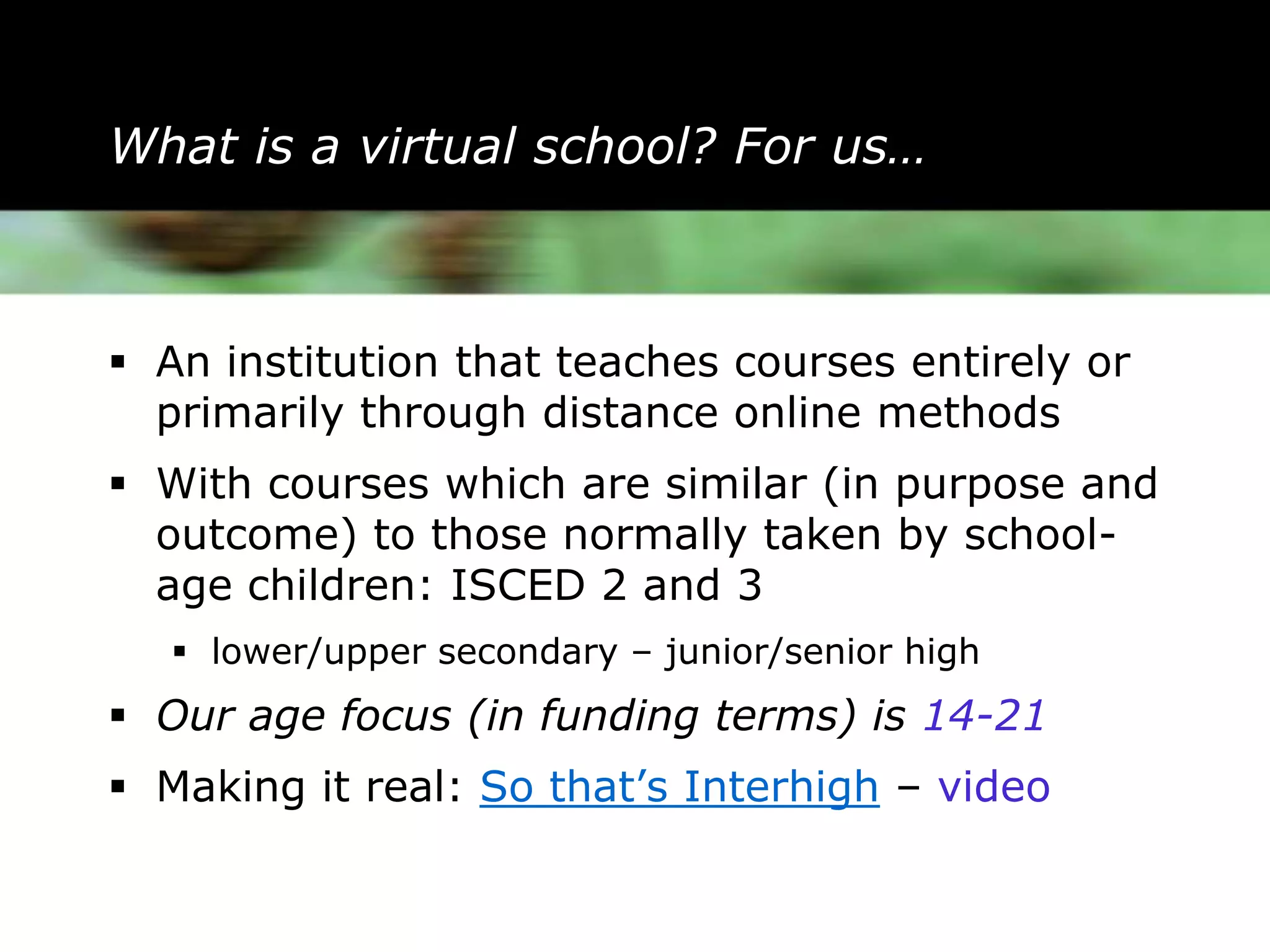 What is a virtual school? For us…



 An institution that teaches courses entirely or
  primarily through distance online methods
 With courses which are similar (in purpose and
  outcome) to those normally taken by school-
  age children: ISCED 2 and 3
    lower/upper secondary – junior/senior high
 Our age focus (in funding terms) is 14-21
 Making it real: So that’s Interhigh – video
 