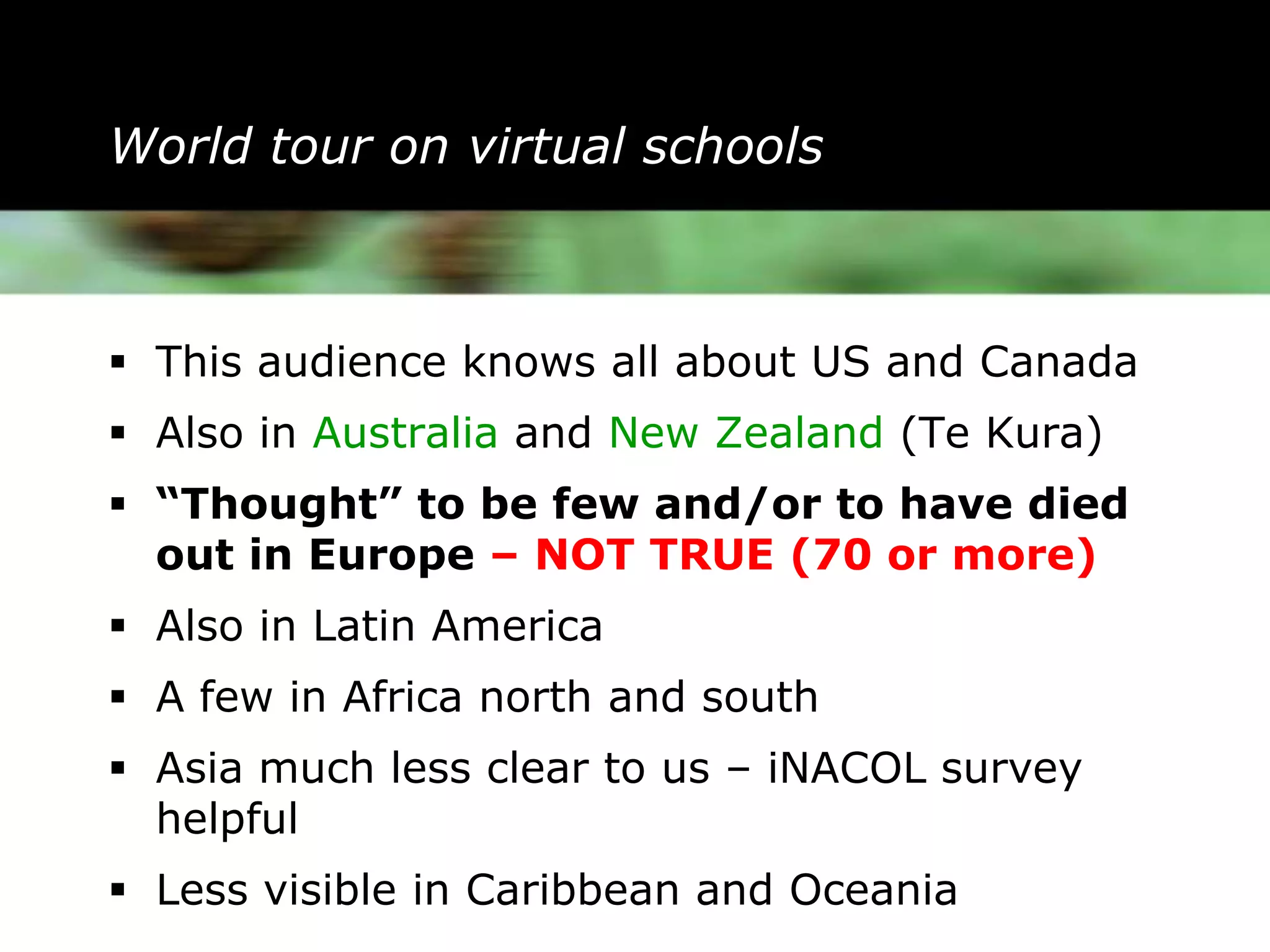 World tour on virtual schools



 This audience knows all about US and Canada
 Also in Australia and New Zealand (Te Kura)
 “Thought” to be few and/or to have died
  out in Europe – NOT TRUE (70 or more)
 Also in Latin America
 A few in Africa north and south
 Asia much less clear to us – iNACOL survey
  helpful
 Less visible in Caribbean and Oceania
 