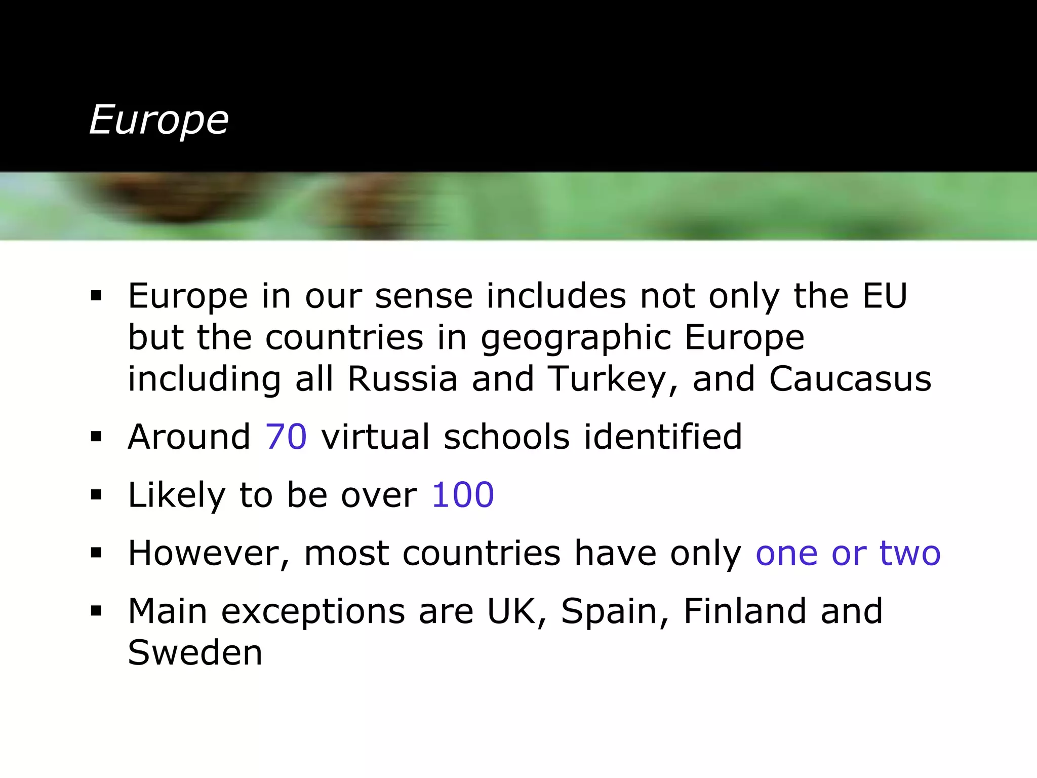 Europe



 Europe in our sense includes not only the EU
  but the countries in geographic Europe
  including all Russia and Turkey, and Caucasus
 Around 70 virtual schools identified
 Likely to be over 100
 However, most countries have only one or two
 Main exceptions are UK, Spain, Finland and
  Sweden
 