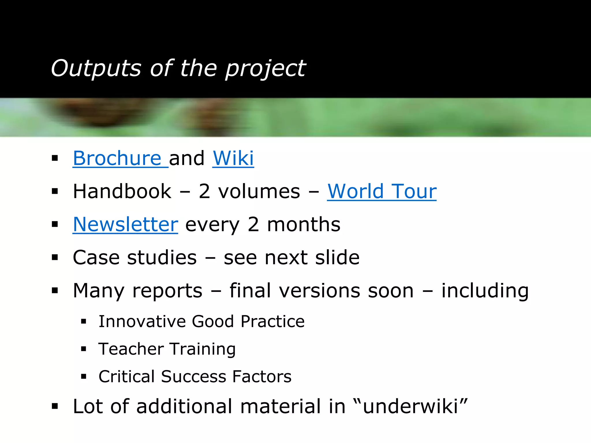 Outputs of the project


 Brochure and Wiki
 Handbook – 2 volumes – World Tour
 Newsletter every 2 months
 Case studies – see next slide
 Many reports – final versions soon – including
    Innovative Good Practice
    Teacher Training
    Critical Success Factors
 Lot of additional material in “underwiki”
 