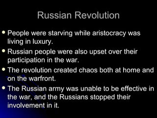 Russian Revolution
 People

were starving while aristocracy was
living in luxury.
 Russian people were also upset over their
participation in the war.
 The revolution created chaos both at home and
on the warfront.
 The Russian army was unable to be effective in
the war, and the Russians stopped their
involvement in it.

 