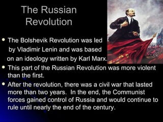 The Russian
Revolution
 The

Bolshevik Revolution was led
by Vladimir Lenin and was based
on an ideology written by Karl Marx.
 This part of the Russian Revolution was more violent
than the first.
 After the revolution, there was a civil war that lasted
more than two years. In the end, the Communist
forces gained control of Russia and would continue to
rule until nearly the end of the century.

 