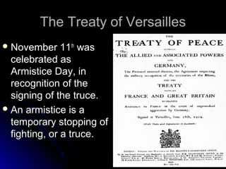 The Treaty of Versailles
 November

11th was
celebrated as
Armistice Day, in
recognition of the
signing of the truce.
 An armistice is a
temporary stopping of
fighting, or a truce.

 