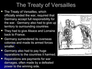 The Treaty of Versailles










The Treaty of Versailles, which
officially ended the war, required that
Germany accept full responsibility for
the war. Germany also had to give up
territory to surrounding countries
They had to give Alsace and Lorraine
back to France.
Germany surrendered its overseas
colonies and made its armed forces
smaller.
Germany also had to pay huge
reparations to the countries it harmed.
Reparations are payments for war
damages, often made by a defeated
power to the winning side.

 