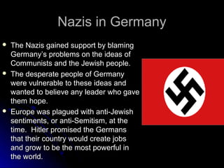 Nazis in Germany






The Nazis gained support by blaming
Germany’s problems on the ideas of
Communists and the Jewish people.
The desperate people of Germany
were vulnerable to these ideas and
wanted to believe any leader who gave
them hope.
Europe was plagued with anti-Jewish
sentiments, or anti-Semitism, at the
time. Hitler promised the Germans
that their country would create jobs
and grow to be the most powerful in
the world.

 