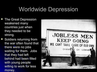 Worldwide Depression




The Great Depression
weakened many
countries just when
they needed to be
strong.
Soldiers returning from
the war often found that
there were no jobs
waiting for them. Jobs
that they had left
behind had been filled
with young people
willing to work for less
money.

 