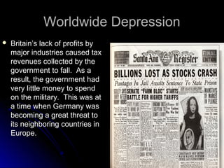 Worldwide Depression


Britain’s lack of profits by
major industries caused tax
revenues collected by the
government to fall. As a
result, the government had
very little money to spend
on the military. This was at
a time when Germany was
becoming a great threat to
its neighboring countries in
Europe.

 
