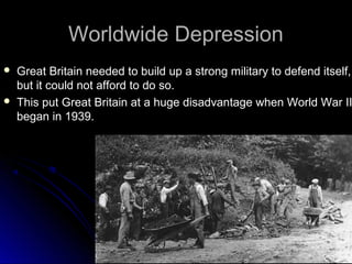 Worldwide Depression




Great Britain needed to build up a strong military to defend itself,
but it could not afford to do so.
This put Great Britain at a huge disadvantage when World War II
began in 1939.

 