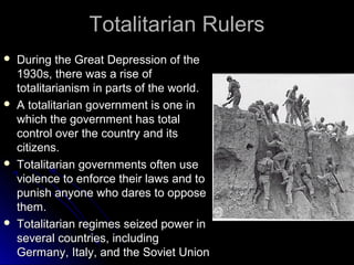 Totalitarian Rulers








During the Great Depression of the
1930s, there was a rise of
totalitarianism in parts of the world.
A totalitarian government is one in
which the government has total
control over the country and its
citizens.
Totalitarian governments often use
violence to enforce their laws and to
punish anyone who dares to oppose
them.
Totalitarian regimes seized power in
several countries, including
Germany, Italy, and the Soviet Union

 