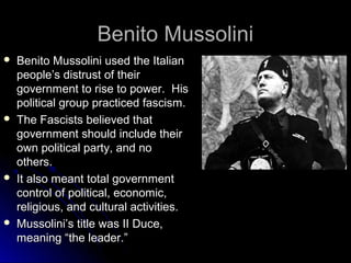 Benito Mussolini








Benito Mussolini used the Italian
people’s distrust of their
government to rise to power. His
political group practiced fascism.
The Fascists believed that
government should include their
own political party, and no
others.
It also meant total government
control of political, economic,
religious, and cultural activities.
Mussolini’s title was II Duce,
meaning “the leader.”

 