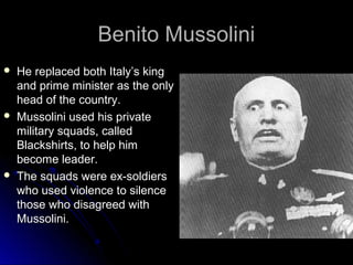 Benito Mussolini






He replaced both Italy’s king
and prime minister as the only
head of the country.
Mussolini used his private
military squads, called
Blackshirts, to help him
become leader.
The squads were ex-soldiers
who used violence to silence
those who disagreed with
Mussolini.

 