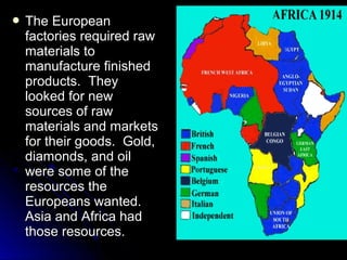  The

European
factories required raw
materials to
manufacture finished
products. They
looked for new
sources of raw
materials and markets
for their goods. Gold,
diamonds, and oil
were some of the
resources the
Europeans wanted.
Asia and Africa had
those resources.

 