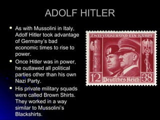 ADOLF HITLER






As with Mussolini in Italy,
Adolf Hitler took advantage
of Germany’s bad
economic times to rise to
power.
Once Hitler was in power,
he outlawed all political
parties other than his own
Nazi Party.
His private military squads
were called Brown Shirts.
They worked in a way
similar to Mussolini’s
Blackshirts.

 
