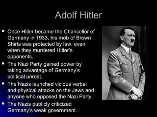 Adolf Hitler








Once Hitler became the Chancellor of
Germany in 1933, his mob of Brown
Shirts was protected by law, even
when they murdered Hitler’s
opponents.
The Nazi Party gained power by
taking advantage of Germany’s
political unrest.
The Nazis launched vicious verbal
and physical attacks on the Jews and
anyone who opposed the Nazi Party.
The Nazis publicly criticized
Germany’s weak government.

 