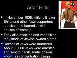Adolf Hitler
 In

November 1938, Hitler’s Brown
Shirts and other Nazi supporters
attacked and burned Jewish
houses of worship.
 They also attacked and vandalized
thousands of Jewish-owned stores.
 Dozens of Jews were murdered.
About 30,000 Jews were arrested
and sent to harsh, brutal prisons
known as concentration camps.

 