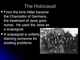 The Holocaust
 From

the time Hitler became
the Chancellor of Germany,
the treatment of Jews grew
worse. He used the Jews as
a scapegoat.
 A scapegoat is unfairly
blaming someone for
existing problems.

 
