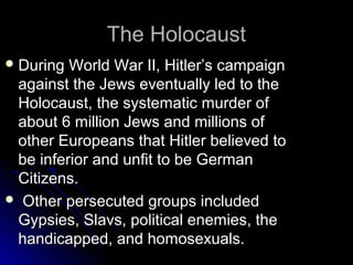 The Holocaust
 During

World War II, Hitler’s campaign
against the Jews eventually led to the
Holocaust, the systematic murder of
about 6 million Jews and millions of
other Europeans that Hitler believed to
be inferior and unfit to be German
Citizens.
 Other persecuted groups included
Gypsies, Slavs, political enemies, the
handicapped, and homosexuals.

 