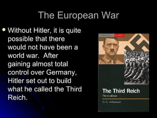 The European War
 Without

Hitler, it is quite
possible that there
would not have been a
world war. After
gaining almost total
control over Germany,
Hitler set out to build
what he called the Third
Reich.

 