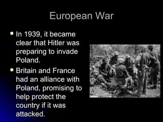 European War
 In

1939, it became
clear that Hitler was
preparing to invade
Poland.
 Britain and France
had an alliance with
Poland, promising to
help protect the
country if it was
attacked.

 