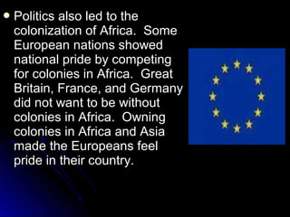  Politics

also led to the
colonization of Africa. Some
European nations showed
national pride by competing
for colonies in Africa. Great
Britain, France, and Germany
did not want to be without
colonies in Africa. Owning
colonies in Africa and Asia
made the Europeans feel
pride in their country.

 