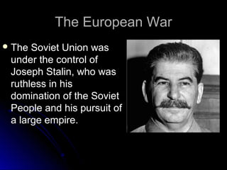 The European War
 The

Soviet Union was
under the control of
Joseph Stalin, who was
ruthless in his
domination of the Soviet
People and his pursuit of
a large empire.

 