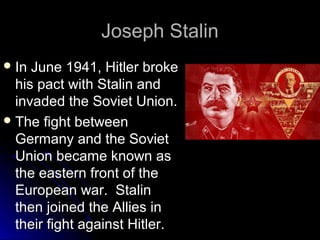 Joseph Stalin
 In

June 1941, Hitler broke
his pact with Stalin and
invaded the Soviet Union.
 The fight between
Germany and the Soviet
Union became known as
the eastern front of the
European war. Stalin
then joined the Allies in
their fight against Hitler.

 