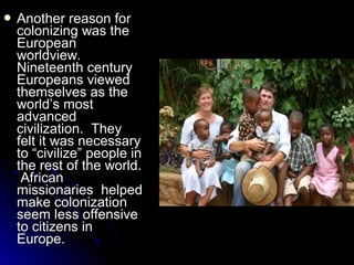  Another

reason for
colonizing was the
European
worldview.
Nineteenth century
Europeans viewed
themselves as the
world’s most
advanced
civilization. They
felt it was necessary
to “civilize” people in
the rest of the world.
African
missionaries helped
make colonization
seem less offensive
to citizens in
Europe.

 