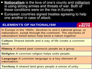  Nationalism

is the love of one’s county and militarism
is using strong armies and threats of war. Both of
these conditions were on the rise in Europe.
 European countries signed treaties agreeing to help
one another in case of attack.

 