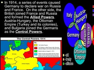  In

1914, a series of events caused
Germany to declare war on Russia
and France. On the other side, the
British joined France and Russia
and formed the Allied Powers.
Austria-Hungary, the Ottoman
Empire (Turkey and its colonies),
and Bulgaria joined the Germans
as the Central Powers.

 