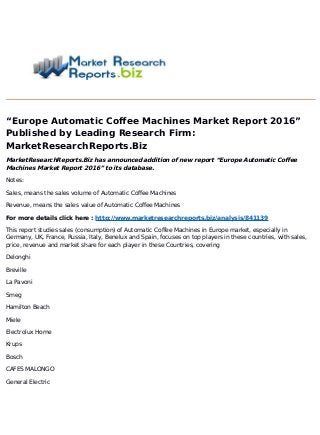 “Europe Automatic Coffee Machines Market Report 2016”
Published by Leading Research Firm:
MarketResearchReports.Biz
MarketResearchReports.Biz has announced addition of new report “Europe Automatic Coffee
Machines Market Report 2016” to its database.
Notes:
Sales, means the sales volume of Automatic Coffee Machines
Revenue, means the sales value of Automatic Coffee Machines
For more details click here : http://www.marketresearchreports.biz/analysis/841139
This report studies sales (consumption) of Automatic Coffee Machines in Europe market, especially in
Germany, UK, France, Russia, Italy, Benelux and Spain, focuses on top players in these countries, with sales,
price, revenue and market share for each player in these Countries, covering
Delonghi
Breville
La Pavoni
Smeg
Hamilton Beach
Miele
Electrolux Home
Krups
Bosch
CAFES MALONGO
General Electric
 