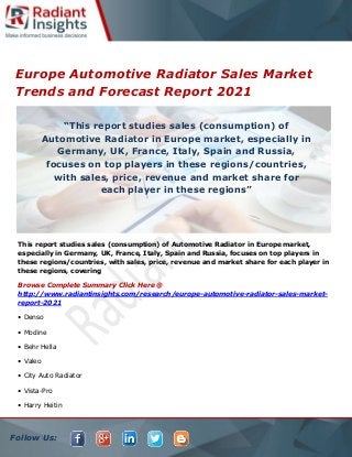 Follow Us:
Europe Automotive Radiator Sales Market
Trends and Forecast Report 2021
This report studies sales (consumption) of Automotive Radiator in Europe market,
especially in Germany, UK, France, Italy, Spain and Russia, focuses on top players in
these regions/countries, with sales, price, revenue and market share for each player in
these regions, covering
Browse Complete Summary Click Here @
http://www.radiantinsights.com/research/europe-automotive-radiator-sales-market-
report-2021
• Denso
• Modine
• Behr Hella
• Valeo
• City Auto Radiator
• Vista-Pro
• Harry Heitin
“This report studies sales (consumption) of
Automotive Radiator in Europe market, especially in
Germany, UK, France, Italy, Spain and Russia,
focuses on top players in these regions/countries,
with sales, price, revenue and market share for
each player in these regions”
 