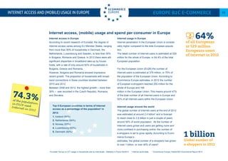 Internet access in Europe
According to recent research of Eurostat, the degree of
Internet access varies among EU Member States, ranging
from more than 90% of households in Denmark, the
Netherlands, Luxembourg and Sweden, to less than 55%
in Bulgaria, Romania and Greece. In 2012 there were still
significant disparities in broadband take-up by house-
holds, with a rate of only around 50% of households in
Bulgaria, Greece and Romania.
However, Bulgaria and Romania showed impressive
recent growth. The proportion of households with broad-
band connections in these countries doubled between
2010 and 2012.
Between 2008 and 2012, the highest growth – more than
30% – was recorded in the Czech Republic, Romania
and Slovakia.
Internet usage in Europe
Internet penetration in the European Union is conside-
rably higher compared to the total European popula-
tion.
The latest number of Internet-users is estimated at 529
million for the whole of Europe, or 64.4% of the total
European population.
For the European Union (EU28) the number of
Internet-users is estimated at 378 million, or 75% of
the population of the European Union. According to
Ecommerce Europe estimates, in 2012 the number
of European e-shoppers reached 250 million for the
whole of Europe and 195
million in the European Union. This means around 47%
of the total number of all Internet-users in Europe and
52% of all Internet-users within the European Union.
Internet usage around the world
The global number of Internet-users at the end of 2012
was estimated at around 2.4 billion5
and is forecast
to reach close to 3.5 billion in just a couple of years,
around 50% of world population. As the number of
Internet-users grows and users are getting more and
more confident in purchasing online, the number of
e-shoppers is set to grow rapidly. According to Ecom-
merce Europe’s
estimates, the global number of e-shoppers has grown
to over 1 billion, or over 40% of users6
.
Internet access and (mobile) usage in Europe Europe B2C E-commerce 11
64%of all Europeans
or 529 million
Europeans users
of Internet in 2012
74.3%of the populationin EU28 usedInternet in 2012
4
Eurostat: Survey on ICT usage in Households and by Individuals - Statistics in Focus 50/2012 5
Internet world stats 6
Ecommerce Europe: Global B2C Ecommerce Report 2013
Top 5 European countries in terms of Internet
access as a percentage of the population4
in
2012:
1. Iceland (95%)
2. Netherlands (94%)
3. Norway (93%)
4. Luxembourg (93%)
5. Denmark (92%)
Internet access, (mobile) usage and spend per consumer in Europe
1 billion
Global number of
e-shoppers in 2012
 