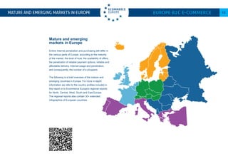 Mature and emerging
markets in Europe
Online Internet penetration and purchasing still differ in
the various parts of Europe, according to the maturity
of the market, the level of trust, the availability of offers,
the penetration of reliable payment options, reliable and
affordable delivery, Internet-usage and penetration,
and consequently, the number of e-shoppers.
The following is a brief overview of the mature and
emerging countries in Europe. For more in-depth
information we refer to the country profiles included in
this report or to Ecommerce Europe’s regional reports
for North, Central, West, South and East Europe.
The regional reports also contain 30+ extended
Infographics of European countries.
Mature and emerging markets in Europe Europe B2C E-commerce 13
 