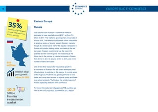 Russia
The volume of the Russian e-commerce market is
estimated to have reached around €10.3 bn from 7.6
billion in 2011. The market is growing at an annual rate of
around 35%. The behaviour of Russian online consumers
is largely a replica of buyers’ steps in Western markets,
though at a slower pace: half of the regular e-shoppers in
Russia only started making online purchases in the last
two years. Russian e-commerce has the need, the
potential and the room to grow. The reasoning is the
future rise in the number of Internet-shoppers in Russia:
from 20 mn in 2012 to around 40 mn in 2015, and in the
number of bank card-users.
One of the other reasons for the positive growth in
e-commerce in Russia is the still under-developed retail
infrastructure, in particular in the regions. In remote areas
of this huge country there is a growing demand to have
better and more direct access to original quality and fewer
over-priced products. That makes the remote regions of
Russia especially attractive for e-commerce.
For more information an Infographics of 18 countries we
refer to the full Europe B2C Ecommerce 2013 Report
Europe B2C E-commerce16
35%Increase of goods andservices sold online inRussia in 2012
ppers
2000
0% Internet-shop-
pers: growth
40 mn in 2015
8.9% Growth of e-commerce in the Nether-
lands: lowest in Europe. Online sales grew
8.9% in 2012 to reach €9.8 bn.10,3
billion
Russian
e-commerce
market
€40
million
Eastern Europe
 