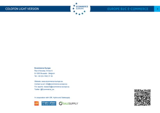 COLOFON LIGHT VERSION Europe B2C E-commerce 3
Ecommerce Europe
Rue d’Accolay 15 box 6
B-1000 Brussels - Belgium
Tel: +32 (0) 2 502 31 34
Website: www.ecommerce-europe.eu
Contact us at: info@ecommerce-europe.eu
For reports: research@ecommerce-europe.eu
Twitter: @Ecommerce_eu
In cooporation with GfK, hybris and Salesupply
 