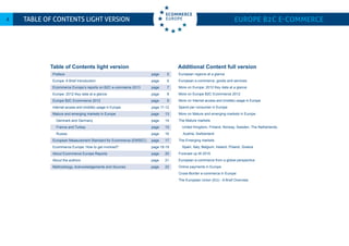 Europe B2C E-commerce4 Table of Contents LIGHT VERSION
Preface 	 page 5		
Europe: A Brief Introduction 	 page 6
Ecommerce Europe’s reports on B2C e-commerce 2013	 page 7
Europe: 2012 Key data at a glance 	 page 8
Europe B2C Ecommerce 2012	 page 9
Internet access and (mobile) usage in Europe 	 page 11-12
Mature and emerging markets in Europe 	 page 13
Denmark and Germany	 page 14	
France and Turkey	 page 15
Russia	 page 16
European Measurement Standard for Ecommerce (EMSEC)	 page 17
Ecommerce Europe: How to get involved?	 page 18-19
About Ecommerce Europe Reports	 page 20	
About the authors	 page 21
Methodology, Acknowledgements and Sources	 page 22
	
Table of Contents light version Additional Content full version
European regions at a glance
European e-commerce, goods and services
More on Europe: 2012 Key data at a glance
More on Europe B2C Ecommerce 2012
More on Internet access and (mobile) usage in Europe
Spend per consumer in Europe
More on Mature and emerging markets in Europe
The Mature markets
United Kingdom, Finland, Norway, Sweden, The Netherlands,
Austria, Switzerland	
The Emerging markets	
Spain, Italy, Belgium, Ireland, Poland, Greece
Forecast up till 2016	
European e-commerce from a global perspective
Online payments in Europe
Cross-Border e-commerce in Europe	
The European Union (EU) - A Brief Overview
 