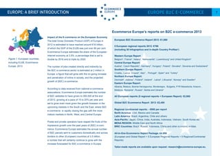 European B2C Ecommerce Report 2013: €1,950
5 European regional reports 2013: €790
(including 30 Infographics and in-depth Country Profiles*)
Western Europe Report
Belgium*, France*, Ireland*, Netherlands*, Luxembourg* and United Kingdom*
Central Europe Report:
Austria*, Czech Republic*, Germany*, Hungary*, Poland*, Slovakia*, Slovenia and Switzerland*
Southern Europe Report:
Croatia, Cyprus, Greece*, Italy* , Portugal*, Spain* and Turkey*
Northern Europe Report:
Denmark*, Estonia*, Finland*, Iceland* , Latvia*, Lithuania*, Norway* and Sweden*
Eastern Europe Report:
Albania, Belarus, Bosnia Herzegovina, Montenegro, Bulgaria, FYR Macedonia, Kosovo ,
Moldova, Romania*, Russia*, Serbia and Ukraine*
All European reports (5 regional reports + European Report): €2,950
Global B2C Ecommerce Report 2013: €2,450
Regional /continental reports: - €950 per report
North America: USA, Mexico and Canada
Latin America: Brazil, Argentina, Chile and others
Asia-Pacific: Japan, China, India, Australia, Indonesia, Vietnam, South Korea etc.
MENA REGION: Middle East and North Africa
BRIC Countries: Brazil, Russia, Indonesia, China and other economic entities
All-In-One Ecommerce Report Package: €4,950
(European and Global Report + 5 European Regional Reports + 5 Regional/Continental
Reports)
Tailor-made reports are available upon request: research@ecommerce-europe.eu.
Europe: a brief Introduction Europe B2C E-commerce 7
Ecommerce Europe’s reports on B2C e-commerce 2013
Figure 1: European countries,
including EU28, Ecommerce
Europe, 2013
Impact of the E-commerce on the European Economy
The total Gross Domestic Product (GDP) of Europe in
2012 is estimated to have reached around €16 trillion,
of which the GDP of the EU28 was just over 80 per cent.
Ecommerce Europe estimates the share of the European
Internet economy at 3.5%, a percentage that is set to
double by 2016 and to triple by 2020.
The number of jobs created directly and indirectly by
the B2C e-commerce sector is estimated at 2 million in
Europe, a figure that will grow with the on-going increase
and penetration of online in society, and the projected
growth of (B2C) e-commerce.
According to data received from national e-commerce
associations, Ecommerce Europe estimates the number
of B2C websites to have grown to 550,000 at the end
of 2012, growing at a pace of 15 to 20% per year and
set to grow even more given the growth foreseen in the
upcoming markets in the South and the East, where B2C
e-commerce is rapidly closing the gap with the more
mature markets in North, West, and Central Europe.
Postal and private operators have reaped the fruits of the
impressive growth over the past years of (B2C) e-com-
merce. Ecommerce Europe estimates the annual number
of B2C parcels sent to customers domestically and across
borders to other (European) countries at 3.5 billion,
a number that will certainly continue to grow with the
increase forecasted for B2C e-commerce in Europe.
 