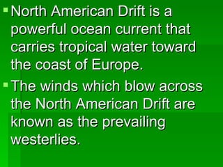 North American Drift is a powerful ocean current that carries tropical water toward the coast of Europe. The winds which blow across the North American Drift are known as the prevailing westerlies.  