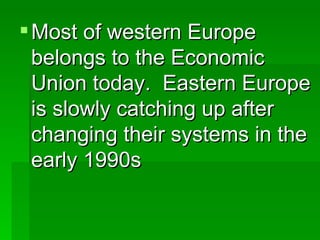 Most of western Europe belongs to the Economic Union today.  Eastern Europe is slowly catching up after changing their systems in the early 1990s 