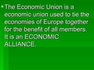 The Economic Union is a economic union used to tie the economies of Europe together for the benefit of all members.  It is an ECONOMIC ALLIANCE. 