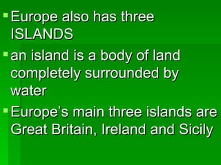 Europe also has three ISLANDS an island is a body of land completely surrounded by water Europe’s main three islands are Great Britain, Ireland and Sicily 