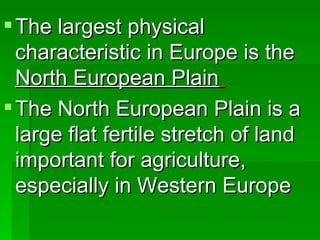 The largest physical characteristic in Europe is the  North European Plain   The North European Plain is a large flat fertile stretch of land important for agriculture, especially in Western Europe 