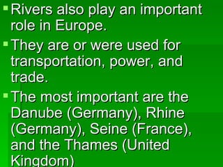 Rivers also play an important role in Europe. They are or were used for transportation, power, and trade. The most important are the Danube (Germany), Rhine (Germany), Seine (France), and the Thames (United Kingdom) 
