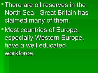 There are oil reserves in the North Sea.  Great Britain has claimed many of them. Most countries of Europe, especially Western Europe, have a well educated workforce. 