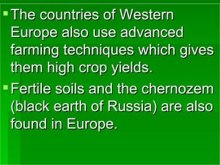 The countries of Western Europe also use advanced farming techniques which gives them high crop yields. Fertile soils and the chernozem (black earth of Russia) are also found in Europe. 