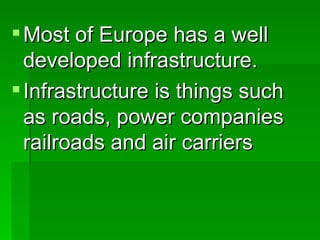 Most of Europe has a well developed infrastructure. Infrastructure is things such as roads, power companies railroads and air carriers 