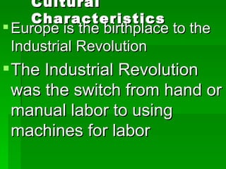 Cultural Characteristics Europe is the birthplace to the Industrial Revolution The Industrial Revolution was the switch from hand or manual labor to using machines for labor 