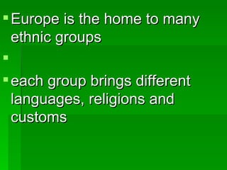 Europe is the home to many ethnic groups each group brings different languages, religions and customs 