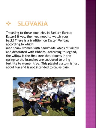 Traveling to these countries in Eastern Europe
Easter? If yes, then you need to watch your
back! There is a tradition on Easter Monday,
according to which
men spank women with handmade whips of willow
and decorated with ribbons. According to legend,
the willow is the first tree that blooms in the
spring so the branches are supposed to bring
fertility to women tree. This playful custom is just
about fun and is not intended to cause pain.
 